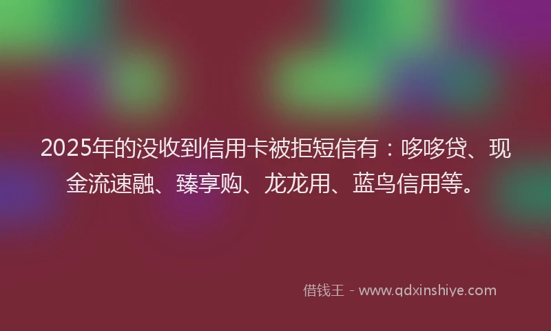 2025年的没收到信用卡被拒短信有：哆哆贷、现金流速融、臻享购、龙龙用、蓝鸟信用等。