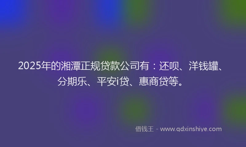 2025年的湘潭正规贷款公司有：还呗、洋钱罐、分期乐、平安i贷、惠商贷等。