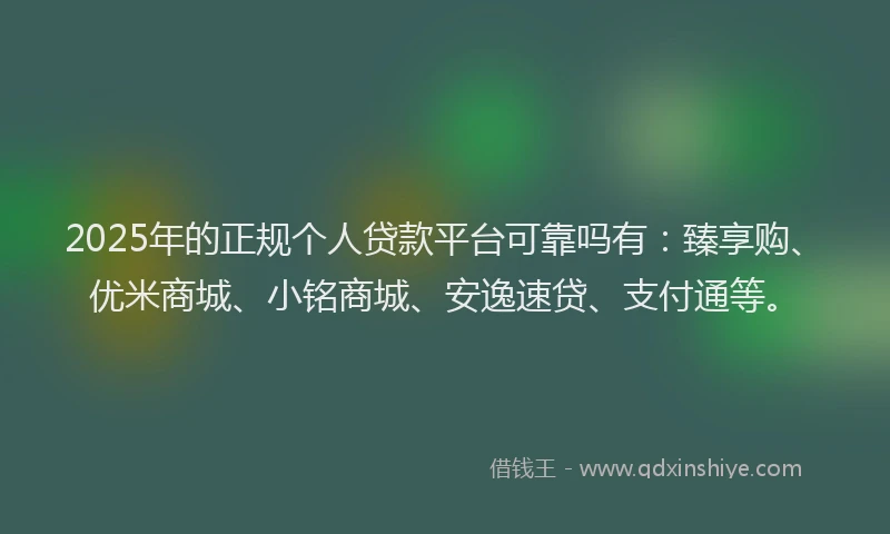 2025年的正规个人贷款平台可靠吗有：臻享购、优米商城、小铭商城、安逸速贷、支付通等。
