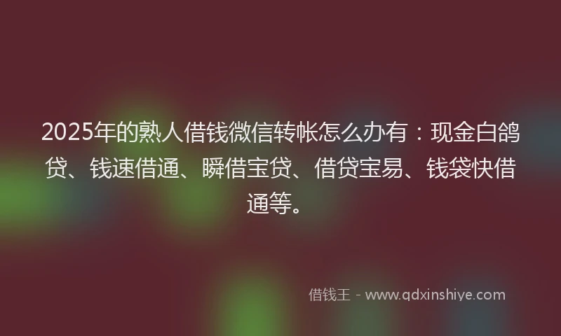 2025年的熟人借钱微信转帐怎么办有：现金白鸽贷、钱速借通、瞬借宝贷、借贷宝易、钱袋快借通等。