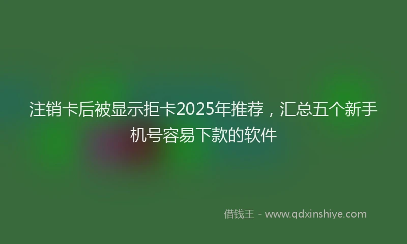 注销卡后被显示拒卡2025年推荐，汇总五个新手机号容易下款的软件