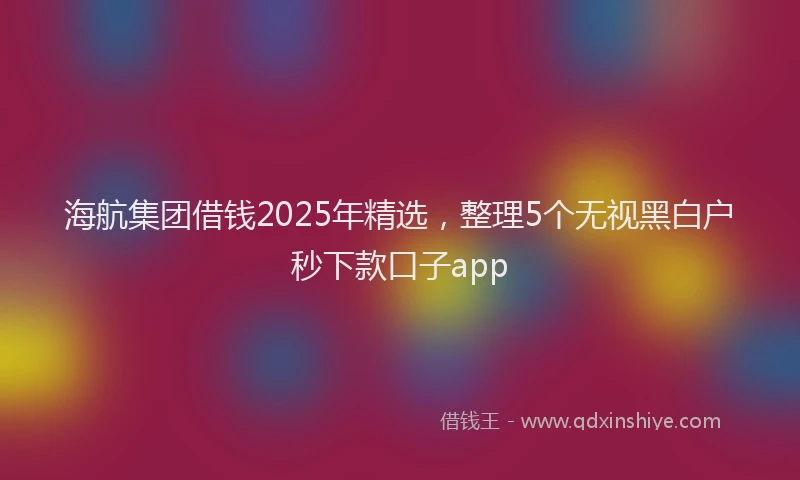 海航集团借钱2025年精选，整理5个无视黑白户秒下款口子app