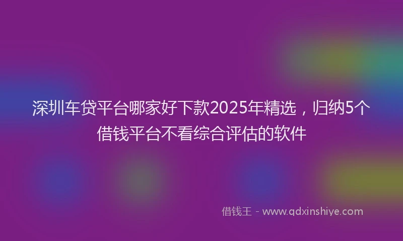 深圳车贷平台哪家好下款2025年精选，归纳5个借钱平台不看综合评估的软件