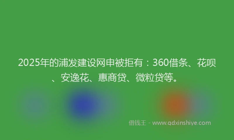 2025年的浦发建设网申被拒有：360借条、花呗、安逸花、惠商贷、微粒贷等。