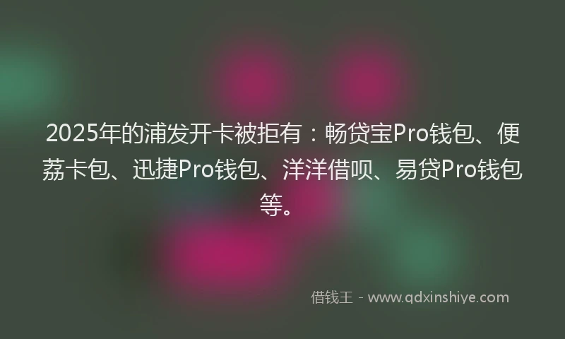 2025年的浦发开卡被拒有：畅贷宝Pro钱包、便荔卡包、迅捷Pro钱包、洋洋借呗、易贷Pro钱包等。