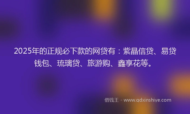 2025年的正规必下款的网贷有：紫晶信贷、易贷钱包、琉璃贷、旅游购、鑫享花等。