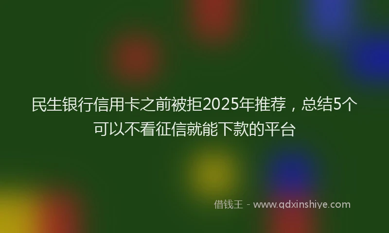 民生银行信用卡之前被拒2025年推荐，总结5个可以不看征信就能下款的平台