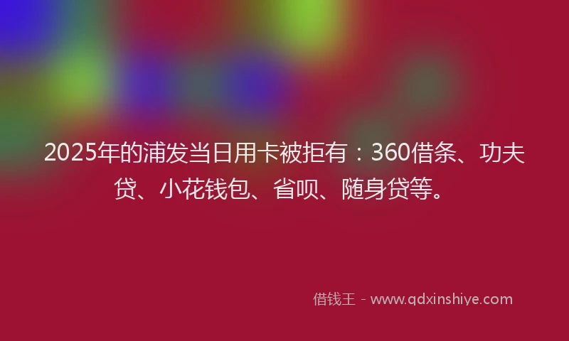 2025年的浦发当日用卡被拒有：360借条、功夫贷、小花钱包、省呗、随身贷等。