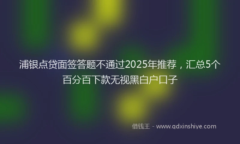 浦银点贷面签答题不通过2025年推荐，汇总5个百分百下款无视黑白户口子