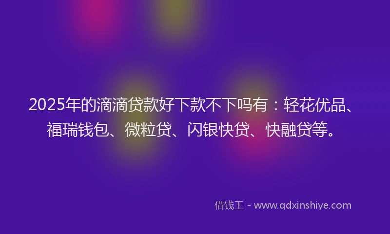 2025年的滴滴贷款好下款不下吗有：轻花优品、福瑞钱包、微粒贷、闪银快贷、快融贷等。