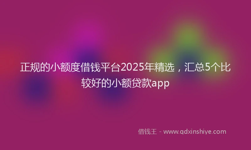 正规的小额度借钱平台2025年精选，汇总5个比较好的小额贷款app