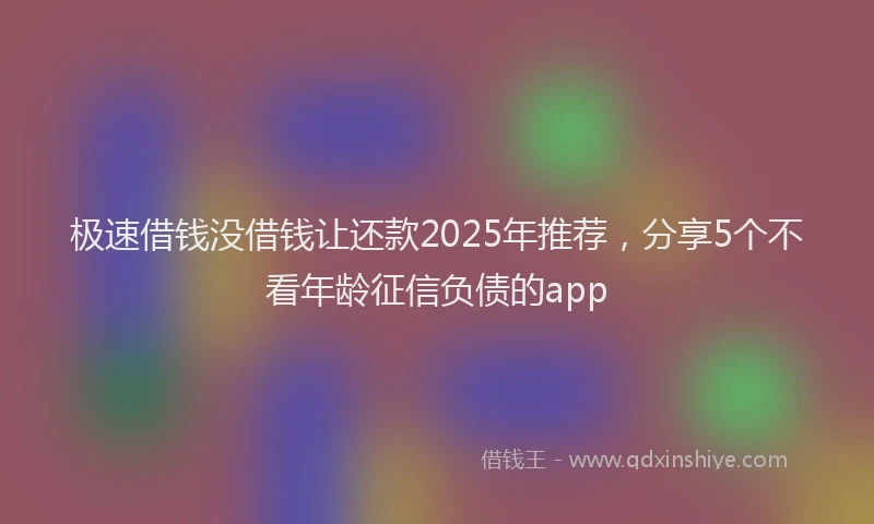 极速借钱没借钱让还款2025年推荐，分享5个不看年龄征信负债的app