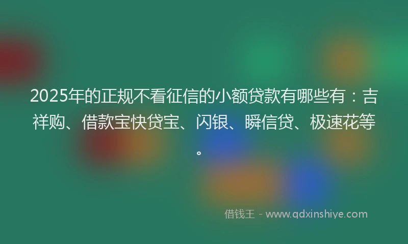 2025年的正规不看征信的小额贷款有哪些有：吉祥购、借款宝快贷宝、闪银、瞬信贷、极速花等。