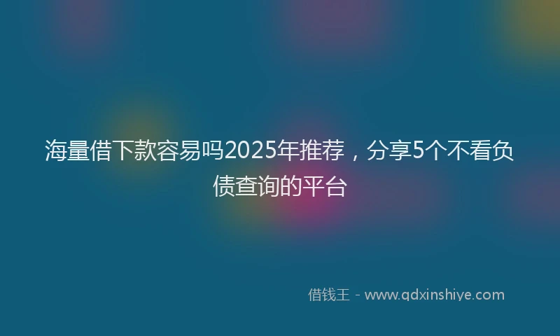 海量借下款容易吗2025年推荐，分享5个不看负债查询的平台