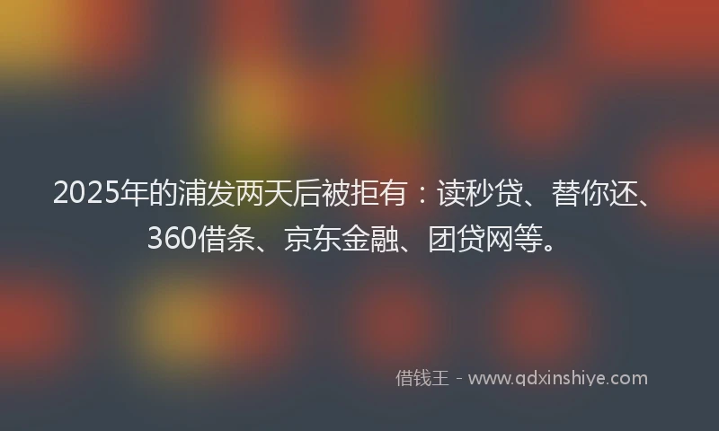 2025年的浦发两天后被拒有：读秒贷、替你还、360借条、京东金融、团贷网等。