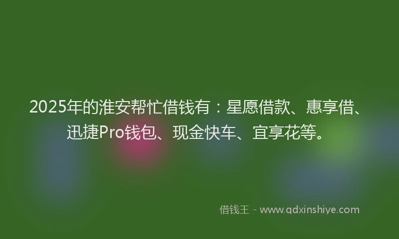 2025年的淮安帮忙借钱有：星愿借款、惠享借、迅捷Pro钱包、现金快车、宜享花等。
