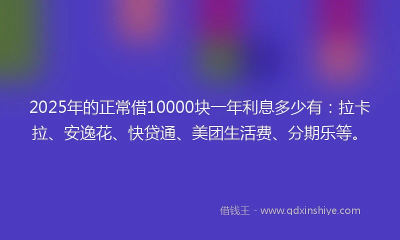 2025年的正常借10000块一年利息多少有：拉卡拉、安逸花、快贷通、美团生活费、分期乐等。