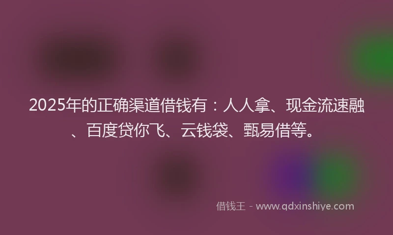 2025年的正确渠道借钱有：人人拿、现金流速融、百度贷你飞、云钱袋、甄易借等。