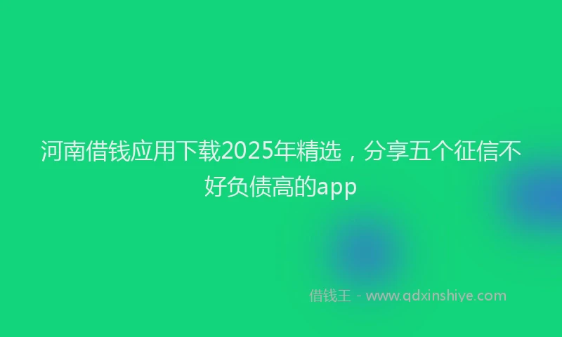 河南借钱应用下载2025年精选，分享五个征信不好负债高的app