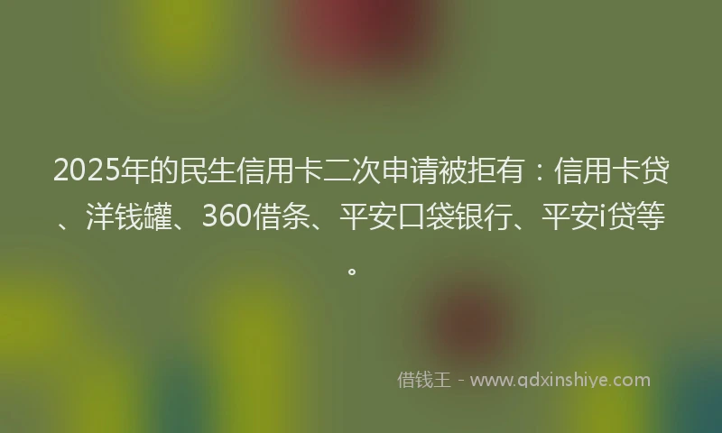 2025年的民生信用卡二次申请被拒有：信用卡贷、洋钱罐、360借条、平安口袋银行、平安i贷等。