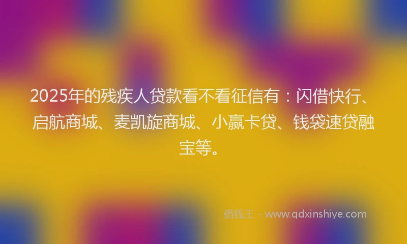2025年的残疾人贷款看不看征信有：闪借快行、启航商城、麦凯旋商城、小赢卡贷、钱袋速贷融宝等。