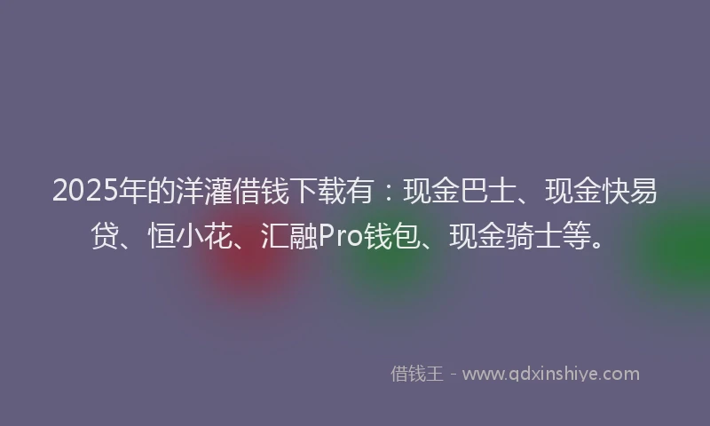 2025年的洋灌借钱下载有：现金巴士、现金快易贷、恒小花、汇融Pro钱包、现金骑士等。
