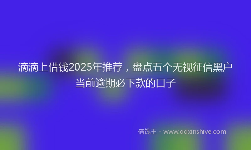 滴滴上借钱2025年推荐，盘点五个无视征信黑户当前逾期必下款的口子