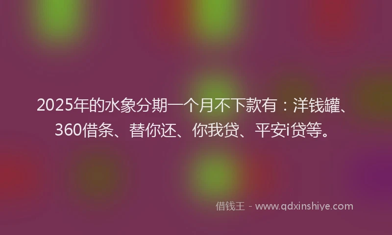 2025年的水象分期一个月不下款有：洋钱罐、360借条、替你还、你我贷、平安i贷等。