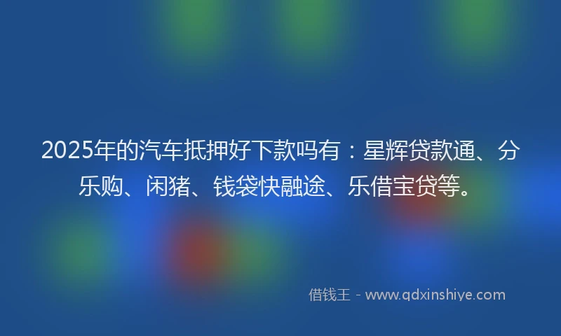 2025年的汽车抵押好下款吗有：星辉贷款通、分乐购、闲猪、钱袋快融途、乐借宝贷等。