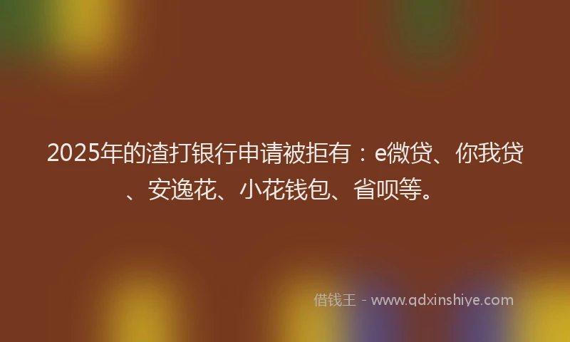 2025年的渣打银行申请被拒有：e微贷、你我贷、安逸花、小花钱包、省呗等。