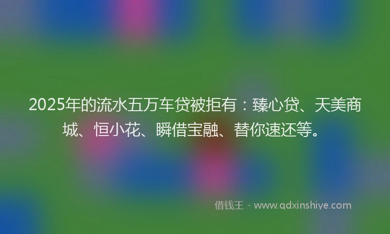 2025年的流水五万车贷被拒有：臻心贷、天美商城、恒小花、瞬借宝融、替你速还等。