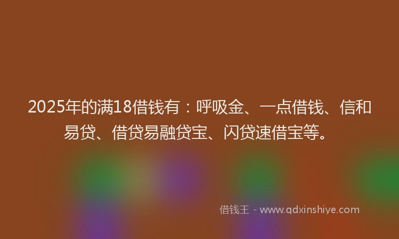 2025年的满18借钱有：呼吸金、一点借钱、信和易贷、借贷易融贷宝、闪贷速借宝等。