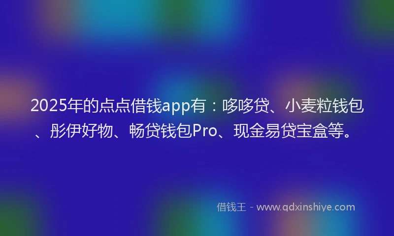 2025年的点点借钱app有：哆哆贷、小麦粒钱包、彤伊好物、畅贷钱包Pro、现金易贷宝盒等。