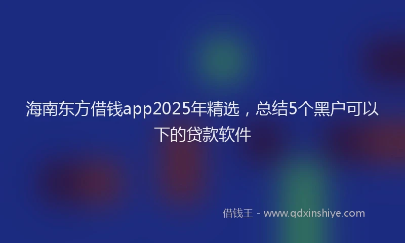 海南东方借钱app2025年精选，总结5个黑户可以下的贷款软件