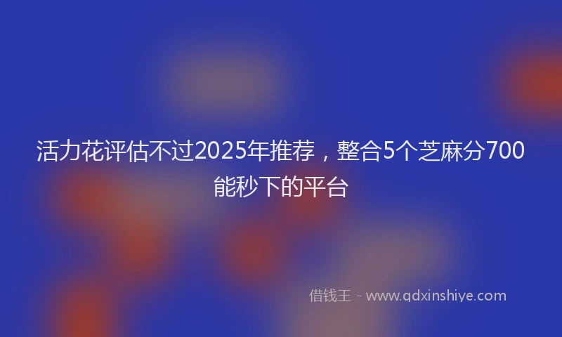 活力花评估不过2025年推荐，整合5个芝麻分700能秒下的平台