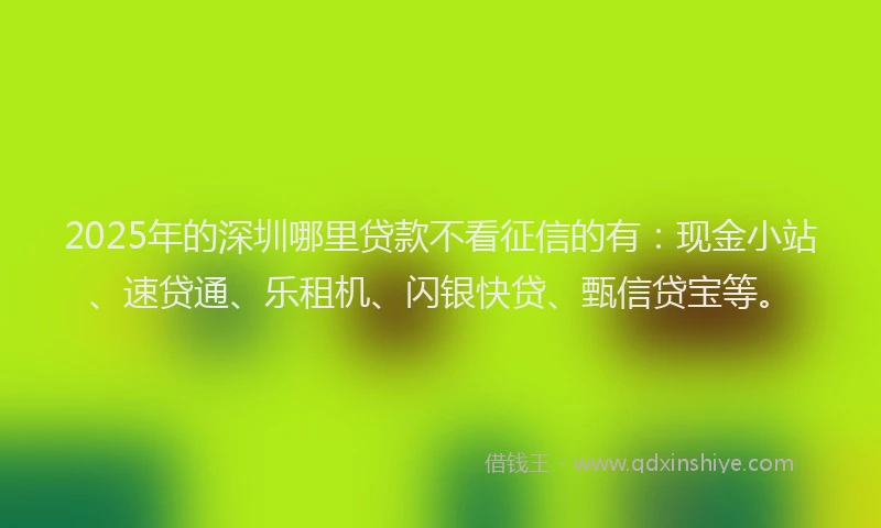 2025年的深圳哪里贷款不看征信的有:现金小站、速贷通、乐租机、闪银快贷、甄信贷宝等。