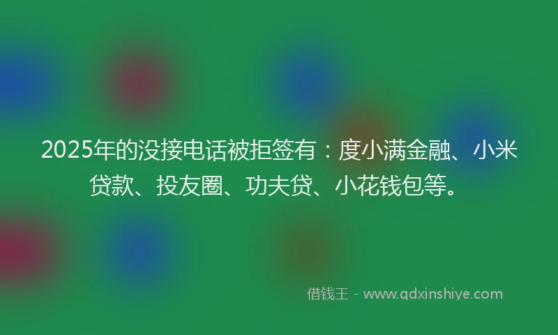 2025年的没接电话被拒签有：度小满金融、小米贷款、投友圈、功夫贷、小花钱包等。