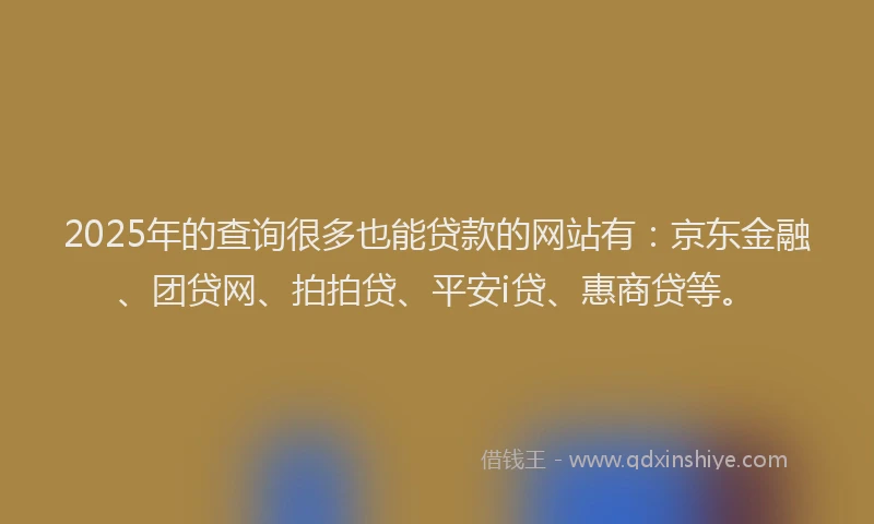 2025年的查询很多也能贷款的网站有：京东金融、团贷网、拍拍贷、平安i贷、惠商贷等。