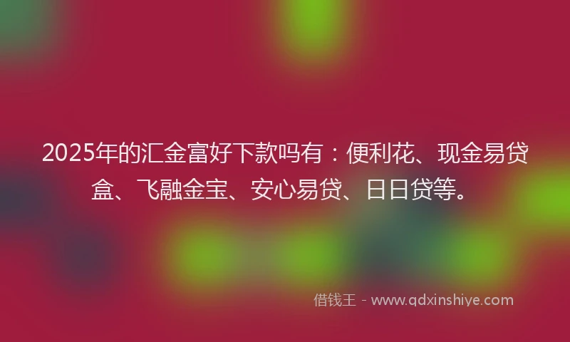2025年的汇金富好下款吗有：便利花、现金易贷盒、飞融金宝、安心易贷、日日贷等。