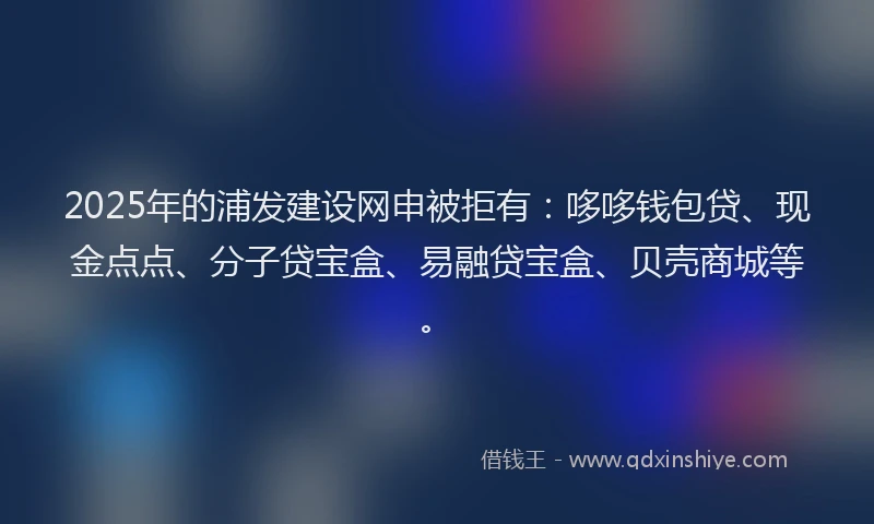 2025年的浦发建设网申被拒有：哆哆钱包贷、现金点点、分子贷宝盒、易融贷宝盒、贝壳商城等。
