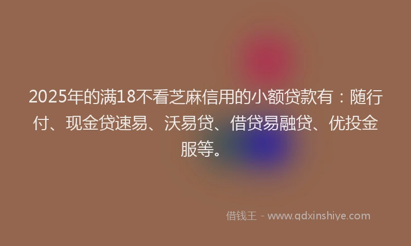 2025年的满18不看芝麻信用的小额贷款有：随行付、现金贷速易、沃易贷、借贷易融贷、优投金服等。