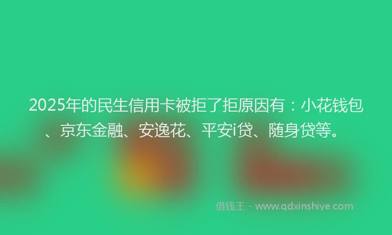 2025年的民生信用卡被拒了拒原因有：小花钱包、京东金融、安逸花、平安i贷、随身贷等。