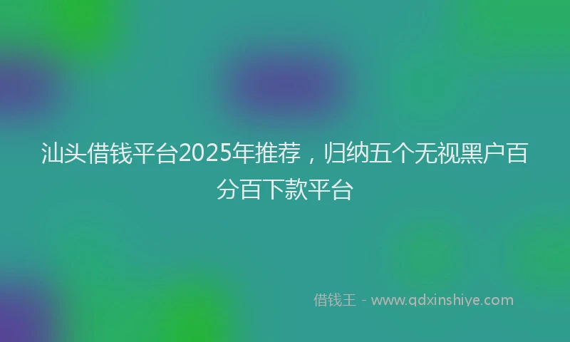 汕头借钱平台2025年推荐，归纳五个无视黑户百分百下款平台