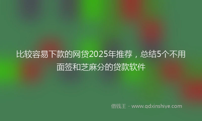 比较容易下款的网贷2025年推荐，总结5个不用面签和芝麻分的贷款软件