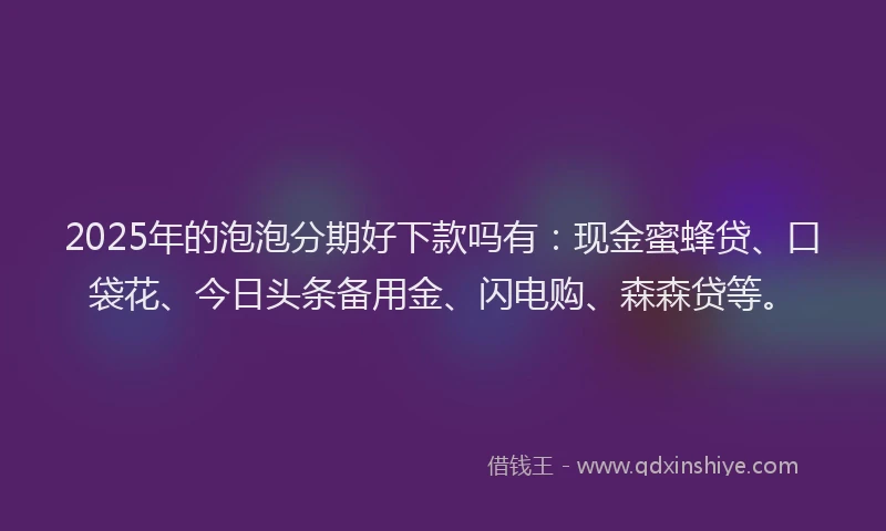 2025年的泡泡分期好下款吗有：现金蜜蜂贷、口袋花、今日头条备用金、闪电购、森森贷等。