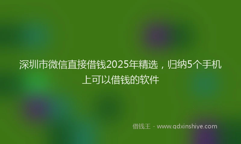 深圳市微信直接借钱2025年精选，归纳5个手机上可以借钱的软件