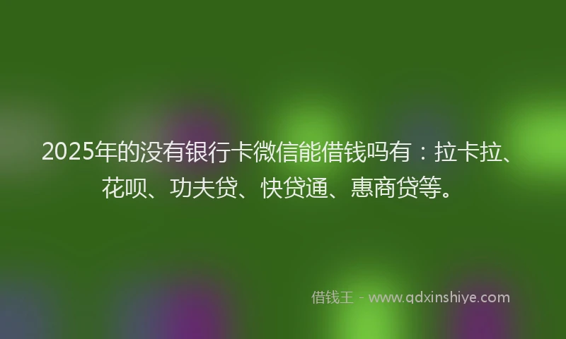 2025年的没有银行卡微信能借钱吗有：拉卡拉、花呗、功夫贷、快贷通、惠商贷等。