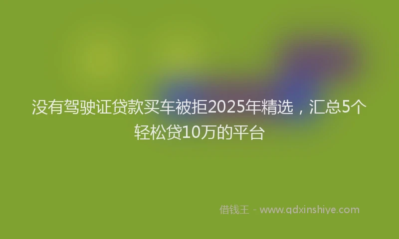 没有驾驶证贷款买车被拒2025年精选，汇总5个轻松贷10万的平台