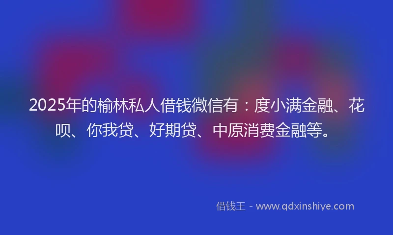 2025年的榆林私人借钱微信有：度小满金融、花呗、你我贷、好期贷、中原消费金融等。