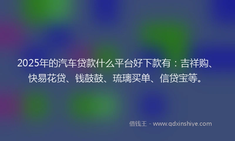 2025年的汽车贷款什么平台好下款有：吉祥购、快易花贷、钱鼓鼓、琉璃买单、信贷宝等。